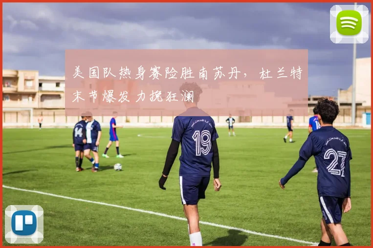 美国队热身赛险胜南苏丹，杜兰特末节爆发力挽狂澜